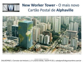 New Worker Tower - O mais novo
                         Cartão Postal de Alphaville




                                     ABYARA BRASIL BROKERS
SALADYNO | Corretor de Im€veis | (11) 8255-5058 / 6654-9135 | saladyno@abyaraonline.com.br
 