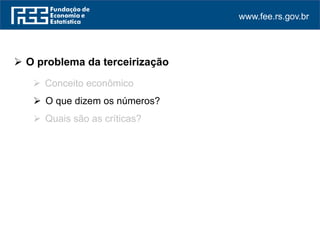 www.fee.rs.gov.br
 O problema da terceirização
 Conceito econômico
 O que dizem os números?
 Quais são as críticas?
 