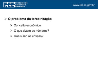 www.fee.rs.gov.br
 O problema da terceirização
 Conceito econômico
 O que dizem os números?
 Quais são as críticas?
 