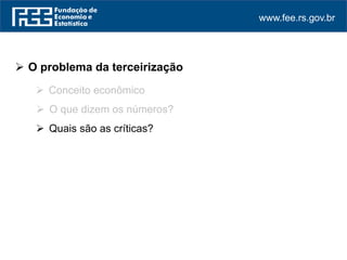 www.fee.rs.gov.br
 O problema da terceirização
 Conceito econômico
 O que dizem os números?
 Quais são as críticas?
 