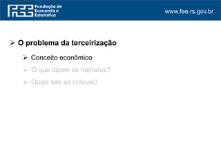 www.fee.rs.gov.br
 O problema da terceirização
 Conceito econômico
 O que dizem os números?
 Quais são as críticas?
 