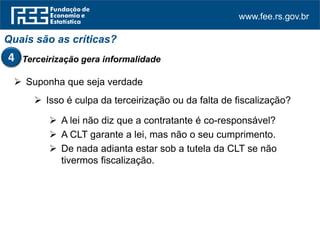 www.fee.rs.gov.br
Quais são as críticas?
Terceirização gera informalidade4
 Suponha que seja verdade
 Isso é culpa da terceirização ou da falta de fiscalização?
 A lei não diz que a contratante é co-responsável?
 A CLT garante a lei, mas não o seu cumprimento.
 De nada adianta estar sob a tutela da CLT se não
tivermos fiscalização.
 