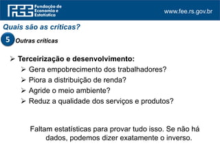 www.fee.rs.gov.br
 Terceirização e desenvolvimento:
 Gera empobrecimento dos trabalhadores?
 Piora a distribuição de renda?
 Agride o meio ambiente?
 Reduz a qualidade dos serviços e produtos?
Faltam estatísticas para provar tudo isso. Se não há
dados, podemos dizer exatamente o inverso.
Quais são as críticas?
Outras críticas5
 