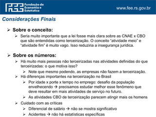 www.fee.rs.gov.br
 Sobre o conceito:
 Seria muito importante que a lei fosse mais clara sobre as CNAE x CBO
que são entendidas como terceirização. O conceito “atividade meio” e
“atividade fim” é muito vago. Isso reduziria a insegurança jurídica.
Considerações Finais
 Sobre os números:
 Há muito mais pessoas não terceirizadas nas atividades definidas do que
terceirizadas: o que motiva isso?
 Note que mesmo podendo, as empresas não fazem a terceirização.
 Há diferenças importantes na terceirização no Brasil
 Por idade x porte x tempo no emprego: desafio da população
envelhecendo  precisamos estudar melhor esse fenômeno que
deve resultar em mais atividades de serviço no futuro.
 As atividades CBO de terceirização parecem atingir mais os homens
 Cuidado com as críticas
 Diferencial de salário  não se mostra significativo
 Acidentes  não há estatísticas específicas
 