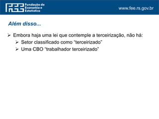 www.fee.rs.gov.br
Além disso...
 Embora haja uma lei que contemple a terceirização, não há:
 Setor classificado como “terceirizado”
 Uma CBO “trabalhador terceirizado”
 