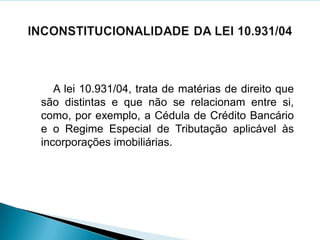 A lei 10.931/04, trata de matérias de direito que
são distintas e que não se relacionam entre si,
como, por exemplo, a Cédula de Crédito Bancário
e o Regime Especial de Tributação aplicável às
incorporações imobiliárias.
 