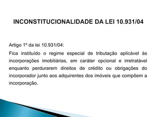 Artigo 1º da lei 10.931/04:
Fica instituído o regime especial de tributação aplicável às
incorporações imobiliárias, em caráter opcional e irretratável
enquanto perdurarem direitos de crédito ou obrigações do
incorporador junto aos adquirentes dos imóveis que compõem a
incorporação.
 