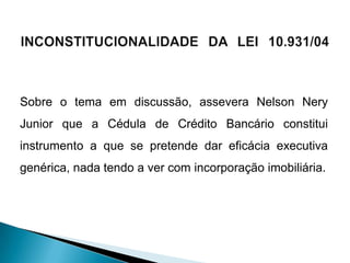 Sobre o tema em discussão, assevera Nelson Nery
Junior que a Cédula de Crédito Bancário constitui
instrumento a que se pretende dar eficácia executiva
genérica, nada tendo a ver com incorporação imobiliária.
 