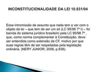Essa intromissão de assunto que nada tem a ver com o
objeto da lei – que tem de ser um só (LC 95/98 7º I) – foi
banida do sistema jurídico brasileiro pela LC 95/98 7º ,
que, como norma complementar à Constituição, deve
ser entendida como extensão da CF, motivo por que
suas regras têm de ser respeitadas pela legislação
ordinária. (NERY JUNIOR, 2006, p.838).
 