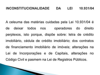 A celeuma das matérias cuidadas pela Lei 10.931/04 é
de   deixar   todos   nos      operadores    do   direito
perplexos, isto porque, dispõe sobre: letra de crédito
imobiliário, cédula de crédito imobiliário; dos contratos
de financiamento imobiliário de imóveis; alterações na
Lei de Incorporações e de Capitais, alterações no
Código Civil e pasmem na Lei de Registros Públicos.
 
