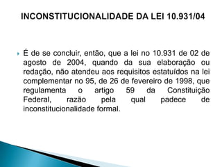    É de se concluir, então, que a lei no 10.931 de 02 de
    agosto de 2004, quando da sua elaboração ou
    redação, não atendeu aos requisitos estatuídos na lei
    complementar no 95, de 26 de fevereiro de 1998, que
    regulamenta      o   artigo   59    da    Constituição
    Federal,     razão      pela   qual     padece      de
    inconstitucionalidade formal.
 