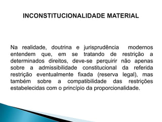 Na realidade, doutrina e jurisprudência        modernos
entendem que, em se tratando de restrição a
determinados direitos, deve-se perquirir não apenas
sobre a admissibilidade constitucional da referida
restrição eventualmente fixada (reserva legal), mas
também sobre a compatibilidade das restrições
estabelecidas com o princípio da proporcionalidade.
 