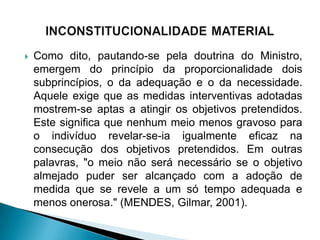    Como dito, pautando-se pela doutrina do Ministro,
    emergem do princípio da proporcionalidade dois
    subprincípios, o da adequação e o da necessidade.
    Aquele exige que as medidas interventivas adotadas
    mostrem-se aptas a atingir os objetivos pretendidos.
    Este significa que nenhum meio menos gravoso para
    o indivíduo revelar-se-ia igualmente eficaz na
    consecução dos objetivos pretendidos. Em outras
    palavras, "o meio não será necessário se o objetivo
    almejado puder ser alcançado com a adoção de
    medida que se revele a um só tempo adequada e
    menos onerosa." (MENDES, Gilmar, 2001).
 