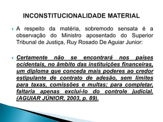    A respeito da matéria, sobremodo sensata é a
    observação do Ministro aposentado do Superior
    Tribunal de Justiça, Ruy Rosado De Aguiar Junior:

   Certamente não se encontrará nos países
    ocidentais, no âmbito das instituições financeiras,
    um diploma que conceda mais poderes ao credor
    estipulante de contrato de adesão, sem limites
    para taxas, comissões e multas; para completar,
    faltaria apenas excluí-lo do controle judicial.
    (AGUIAR JÚNIOR, 2003, p. 89).
 