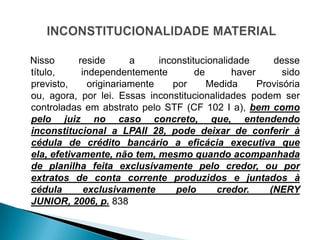 Nisso       reside       a     inconstitucionalidade       desse
título,      independentemente          de       haver       sido
previsto,      originariamente    por      Medida      Provisória
ou, agora, por lei. Essas inconstitucionalidades podem ser
controladas em abstrato pelo STF (CF 102 I a), bem como
pelo juiz no caso concreto, que, entendendo
inconstitucional a LPAII 28, pode deixar de conferir à
cédula de crédito bancário a eficácia executiva que
ela, efetivamente, não tem, mesmo quando acompanhada
de planilha feita exclusivamente pelo credor, ou por
extratos de conta corrente produzidos e juntados à
cédula        exclusivamente       pelo      credor.      (NERY
JUNIOR, 2006, p. 838
 