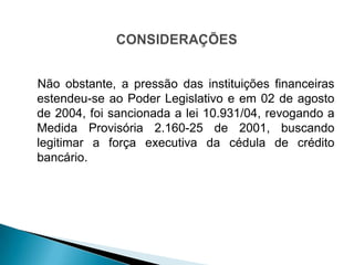 Não obstante, a pressão das instituições financeiras
estendeu-se ao Poder Legislativo e em 02 de agosto
de 2004, foi sancionada a lei 10.931/04, revogando a
Medida Provisória 2.160-25 de 2001, buscando
legitimar a força executiva da cédula de crédito
bancário.
 