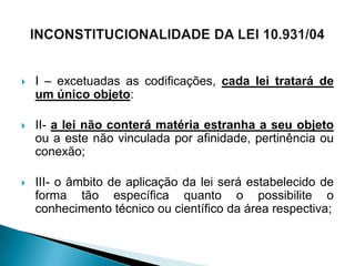    I – excetuadas as codificações, cada lei tratará de
    um único objeto:

   II- a lei não conterá matéria estranha a seu objeto
    ou a este não vinculada por afinidade, pertinência ou
    conexão;

   III- o âmbito de aplicação da lei será estabelecido de
    forma tão específica quanto o possibilite o
    conhecimento técnico ou científico da área respectiva;
 