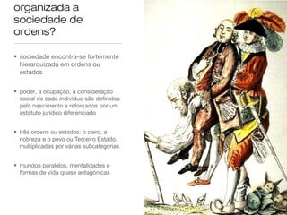 organizada a
sociedade de
ordens?
• sociedade encontra-se fortemente
hierarquizada em ordens ou
estados
• poder, a ocupação, a consideração
social de cada indivíduo são definidos
pelo nascimento e reforçados por um
estatuto jurídico diferenciado
• três ordens ou estados: o clero, a
nobreza e o povo ou Terceiro Estado,
multiplicadas por várias subcategorias
• mundos paralelos, mentalidades e
formas de vida quase antagónicas
 