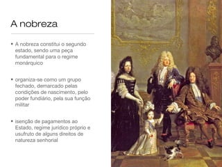 A nobreza
• A nobreza constitui o segundo
estado, sendo uma peça
fundamental para o regime
monárquico
• organiza-se como um grupo
fechado, demarcado pelas
condições de nascimento, pelo
poder fundiário, pela sua função
militar
• isenção de pagamentos ao
Estado, regime jurídico próprio e
usufruto de alguns direitos de
natureza senhorial
 