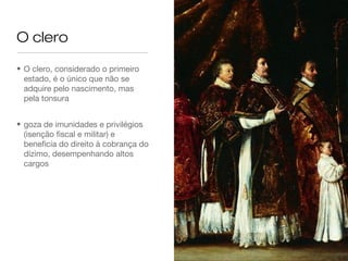 O clero
• O clero, considerado o primeiro
estado, é o único que não se
adquire pelo nascimento, mas
pela tonsura
• goza de imunidades e privilégios
(isenção fiscal e militar) e
beneficia do direito à cobrança do
dízimo, desempenhando altos
cargos
 