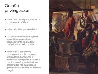 Os não
privilegiados
• ordem não privilegiada, inferior na
consideração pública
• ordem tributária por excelência
• composição muito heterogénea,
cujas diferenças residem
essencialmente na atividade
profissional e modo de vida
• salienta-se o estrato dos
camponeses e o da burguesia
(mercadores, banqueiros e
cambistas, advogados, notários e,
por fim, artesãos, trabalhadores
assalariados não qualificados,
geralmente associados ao trabalho
braçal)
 