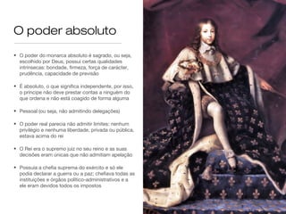 O poder absoluto
• O poder do monarca absoluto é sagrado, ou seja,
escolhido por Deus, possui certas qualidades
intrínsecas: bondade, firmeza, força de carácter,
prudência, capacidade de previsão
• É absoluto, o que significa independente, por isso,
o príncipe não deve prestar contas a ninguém do
que ordena e não está coagido de forma alguma
• Pessoal (ou seja, não admitindo delegações)
• O poder real parecia não admitir limites: nenhum
privilégio e nenhuma liberdade, privada ou pública,
estava acima do rei
• O Rei era o supremo juiz no seu reino e as suas
decisões eram únicas que não admitiam apelação
• Possuía a chefia suprema do exército e só ele
podia declarar a guerra ou a paz; chefiava todas as
instituições e órgãos político-administrativos e a
ele eram devidos todos os impostos
 