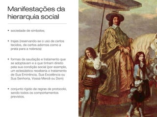 Manifestações da
hierarquia social
• sociedade de símbolos;
• trajes (reservando-se o uso de certos
tecidos, de certos adornos como a
prata para a nobreza)
• formas de saudação e tratamento que
se adoptavam e a que tinham direito
pela sua condição social (por exemplo,
um eclesiástico receberia o tratamento
de Sua Eminência, Sua Excelência ou
Sua Senhoria, Vossa Mercê ou Dom)
• conjunto rígido de regras de protocolo,
sendo todos os comportamentos
previstos.
 