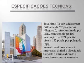 Tela Multi-Touch widescreen
brilhante de 9,7 polegadas
(diagonal), retroiluminada por
LED, com tecnologia IPS
Resolução de 1024 por 768
pixels, 132 pixels por polegada
(ppp)
Revestimento resistente à
impressão digital e oleosidade
Suporte a vários idiomas e
caracteres simultaneamente
 