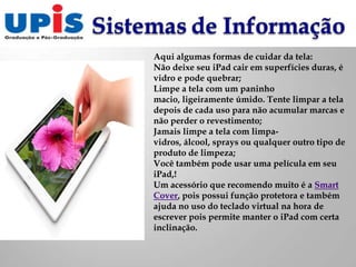 Aqui algumas formas de cuidar da tela:
Não deixe seu iPad cair em superfícies duras, é
vidro e pode quebrar;
Limpe a tela com um paninho
macio, ligeiramente úmido. Tente limpar a tela
depois de cada uso para não acumular marcas e
não perder o revestimento;
Jamais limpe a tela com limpa-
vidros, álcool, sprays ou qualquer outro tipo de
produto de limpeza;
Você também pode usar uma película em seu
iPad,!
Um acessório que recomendo muito é a Smart
Cover, pois possui função protetora e também
ajuda no uso do teclado virtual na hora de
escrever pois permite manter o iPad com certa
inclinação.
 