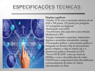 Display e gráficos:
-Display LCD com a resolução máxima de de
1024 x 768 pixels, 132 pixels por polegada
-9,7 polegadas na diagonal
-Iluminação com LEDs
-TouchScreen, tela capacitiva com entrada
Multitouch e IPS
-Display resistente a manchas, impressões
digitais e arranhões (oleophobic coating)
-Processador gráfico: o processador gráfico é
integrado no mesmo chip do processador
geral e chipset, o chip se chama A4, e a
plataforma gráfica é baseada no GPU
“PowerVR SGX535” com um clock de
200Mhz e com o decodificador de vídeo
VXD370 que é responsável pela decodificação
e processamento de todos os vídeos
reproduzidos no iPad.
 