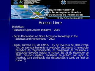 Acesso Livre
Iniciativas:
- Budapest Open Access Initiative – 2001
- Berlin Declaration on Open Access to Knowledge in the
Sciences and Humanitiees – 2003
- Brasil, Portaria 013 da CAPES – 15 de fevereiro de 2006 (“Para
fins de acompanhamento e avaliação destinados à renovação
periódica do reconhecimento, os programas de mestrado e
doutorado deverão instalar e manter, até 31 de dezembro de
2006, arquivos digitais, acessíveis ao público por meio da
Internet, para divulgação das dissertações e teses de final de
curso ..”)
 