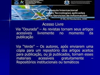 Acesso Livre
Via “Dourada” – As revistas tornam seus artigos
acessíveis livremente no momento da
publicação
Via “Verde” – Os autores, após enviarem uma
cópia para um repositório dos artigos aceitos
para publicação, ou já publicados, tornam esses
materiais acessíveis gratuitamente –
Repositórios institucionais ou temáticos
 