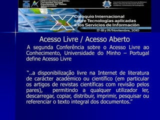 Acesso Livre / Acesso Aberto
A segunda Conferência sobre o Acesso Livre ao
Conhecimento, Universidade do Minho – Portugal
define Acesso Livre
“..a disponibilização livre na Internet de literatura
de carácter académico ou científico (em particular
os artigos de revistas científicas com revisão pelos
pares), permitindo a qualquer utilizador ler,
descarregar, copiar, distribuir, imprimir, pesquisar ou
referenciar o texto integral dos documentos.”
 