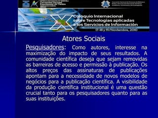 Atores Sociais
Pesquisadores: Como autores, interesse na
maximização do impacto de seus resultados. A
comunidade científica deseja que sejam removidas
as barreiras de acesso e permissão à publicação. Os
altos preços das assinaturas de publicações
apontam para a necessidade de novos modelos de
negócios para a publicação científica. A visibilidade
da produção científica institucional é uma questão
crucial tanto para os pesquisadores quanto para as
suas instituições.
 