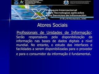 Atores Sociais
Profissionais de Unidades de Informação:
Serão responsáveis pela disponibilização da
informação nas bases de dados digitais a nível
mundial. No entanto, o estudo das interfaces e
facilidades a serem disponibilizadas para o provedor
e para o consumidor da informação é fundamental.
 