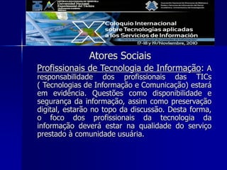 Atores Sociais
Profissionais de Tecnologia de Informação: A
responsabilidade dos profissionais das TICs
( Tecnologias de Informação e Comunicação) estará
em evidência. Questões como disponibilidade e
segurança da informação, assim como preservação
digital, estarão no topo da discussão. Desta forma,
o foco dos profissionais da tecnologia da
informação deverá estar na qualidade do serviço
prestado à comunidade usuária.
 