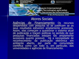 Atores Sociais
Agências de Financiamento: Os recursos
despendidos com pesquisa só se justificam se os
seus resultados estiverem amplamente acessíveis.
Assim, elas começam a questionar o sistema atual
de publicação e traçam políticas no sentido de que
pesquisas financiadas estejam tão amplamente
acessíveis quanto possível. Há a necessidade de
reconhecimento da publicação eletrônica em
ambiente aberto, por parte da comunidade
científica como um todo e, em particular, das
universidades e agências de financiamento.
 