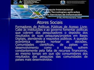 Atores Sociais
Formadores de Políticas Públicas de Acesso Livre:
Cabe às instituições e ao governo fomentar políticas
que cobrem dos pesquisadores o depósito dos
resultados de suas pesquisas/projetos em Bases
Digitais, atendendo a requisitos públicos. A questão
econômica deverá nortear as decisões.
Comunidades cientificas, de países em
desenvolvimento como o Brasil, sofrem
constantemente pela falta de recursos financeiros,
ao mesmo tempo em que são consumidores dos
resultados das pesquisas das comunidades de
países mais desenvolvidos.
 