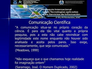 Comunicação Científica
“A comunicação situa-se no próprio coração da
ciência. É para ela tão vital quanto a própria
pesquisa, pois a esta não cabe reivindicar com
legitimidade este nome enquanto não houver sido
analisada e aceita pelos pares. Isso exige,
necessariamente, que seja comunicada.”
(Meadows, 1999)
“Não esqueça que o que chamamos hoje realidade
foi imaginação ontem”
(Saramago, José. O Homem Duplicado, 2002)
 