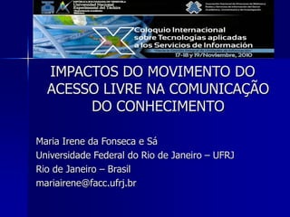 IMPACTOS DO MOVIMENTO DO
ACESSO LIVRE NA COMUNICAÇÃO
DO CONHECIMENTO
Maria Irene da Fonseca e Sá
Universidade Federal do Rio de Janeiro – UFRJ
Rio de Janeiro – Brasil
mariairene@facc.ufrj.br
 