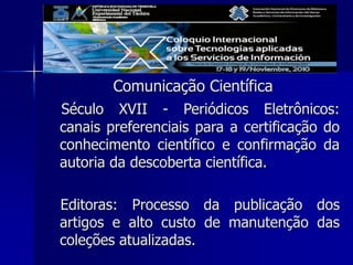 Comunicação Científica
Século XVII - Periódicos Eletrônicos:
canais preferenciais para a certificação do
conhecimento científico e confirmação da
autoria da descoberta científica.
Editoras: Processo da publicação dos
artigos e alto custo de manutenção das
coleções atualizadas.
 