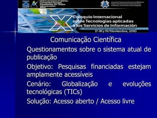 Comunicação Científica
Questionamentos sobre o sistema atual de
publicação
Objetivo: Pesquisas financiadas estejam
amplamente acessíveis
Cenário: Globalização e evoluções
tecnológicas (TICs)
Solução: Acesso aberto / Acesso livre
 