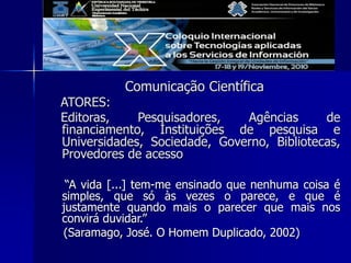 Comunicação Científica
ATORES:
Editoras, Pesquisadores, Agências de
financiamento, Instituições de pesquisa e
Universidades, Sociedade, Governo, Bibliotecas,
Provedores de acesso
“A vida [...] tem-me ensinado que nenhuma coisa é
simples, que só às vezes o parece, e que é
justamente quando mais o parecer que mais nos
convirá duvidar.”
(Saramago, José. O Homem Duplicado, 2002)
 