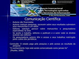 Comunicação Científica
- Autores são financiados
- Autores realizam pesquisas, escrevem sobre seus resultados submetem
seus manuscritos a um editor
- Editores solicitam parecer sobre manuscritos a pesquisadores
especialistas na área
- Se aceito o trabalho, editores o publicam e o autor cede os direitos
autorais aos editores
- Os pesquisadores autores têm o acesso a seus trabalhos restringido
pelos custos dos periódicos
Conclusão: O estado paga pela pesquisa e pelo acesso ao resultado da
pesquisa
“O conhecimento hoje está sendo comercializado como jamais foi”
(Mueller, 2006)
 