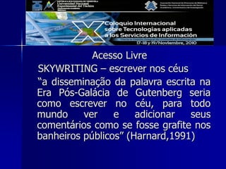 Acesso Livre
SKYWRITING – escrever nos céus
“a disseminação da palavra escrita na
Era Pós-Galácia de Gutenberg seria
como escrever no céu, para todo
mundo ver e adicionar seus
comentários como se fosse grafite nos
banheiros públicos” (Harnard,1991)
 