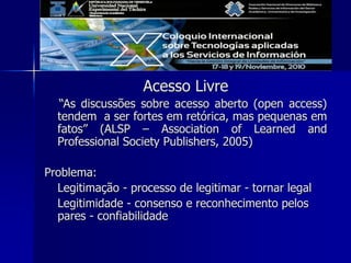 Acesso Livre
“As discussões sobre acesso aberto (open access)
tendem a ser fortes em retórica, mas pequenas em
fatos” (ALSP – Association of Learned and
Professional Society Publishers, 2005)
Problema:
Legitimação - processo de legitimar - tornar legal
Legitimidade - consenso e reconhecimento pelos
pares - confiabilidade
 