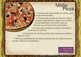 Mídia
                                                      Pizza
                              • Ausência de concorrentes no veículo, por
                             tempo determinado;
                              • Ausência de encalhe ou extravio. Toda a
                            tiragem é distribuída e chega ao seu destino,
                           sem possibilidade de descarte antes ou
                         durante sua utilização pelo consumidor;
                       • Comunicação integrada: projeto, veiculação e
                   relatórios de controle;
            • Consultoria de marketing direto para otimizar resultados e
      reduzir custos;
  • Diversas possibilidades de ações promocionais, de relacionamento,
casadas, lúdicas e/ou interativas.
 