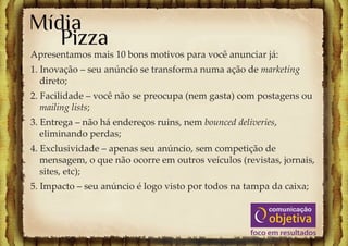 Mídia
   Pizza
Apresentamos mais 10 bons motivos para você anunciar já:
1. Inovação – seu anúncio se transforma numa ação de marketing
   direto;
2. Facilidade – você não se preocupa (nem gasta) com postagens ou
   mailing lists;
3. Entrega – não há endereços ruins, nem bounced deliveries,
   eliminando perdas;
4. Exclusividade – apenas seu anúncio, sem competição de
   mensagem, o que não ocorre em outros veículos (revistas, jornais,
   sites, etc);
5. Impacto – seu anúncio é logo visto por todos na tampa da caixa;
 
