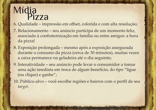 Mídia
   Pizza
6. Qualidade – impressão em oﬀset, colorida e com alta resolução;
7. Relacionamento – seu anúncio participa de um momento feliz,
   associado à confraternização em família ou entre amigos: a hora
   da pizza!
8. Exposição prolongada – mesmo após a exposição assegurada
   durante o consumo da pizza (cerca de 30 minutos), muitas vezes
   a caixa permanece na geladeira até o dia seguinte;
9. Interatividade – seu anúncio pode levar o consumidor a tomar
   uma ação imediata em troca de algum benefício, do tipo “ligue
   (ou clique) e ganhe”;
10. Público-alvo – você escolhe regiões e bairros com o perﬁl de seu
  target.
 