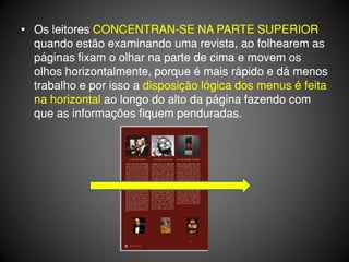 • Os leitores CONCENTRAN-SE NA PARTE SUPERIOR
  quando estão examinando uma revista, ao folhearem as
  páginas fixam o olhar na parte de cima e movem os
  olhos horizontalmente, porque é mais rápido e dá menos
  trabalho e por isso a disposição lógica dos menus é feita
  na horizontal ao longo do alto da página fazendo com
  que as informações fiquem penduradas.
 